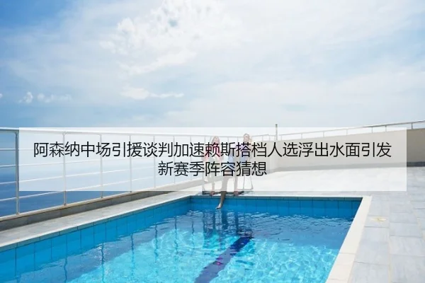 阿森纳中场引援谈判加速赖斯搭档人选浮出水面引发新赛季阵容猜想