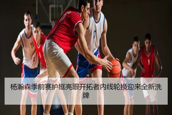 杨瀚森季前赛护框亮眼开拓者内线轮换迎来全新洗牌