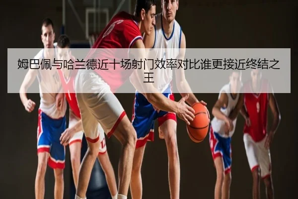 姆巴佩与哈兰德近十场射门效率对比谁更接近终结之王